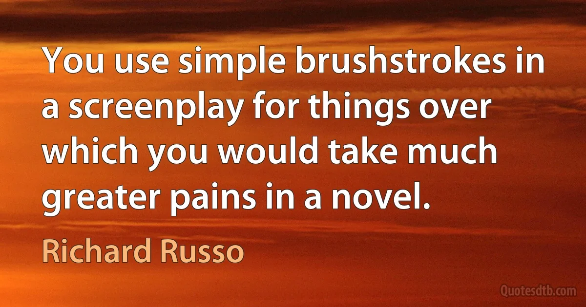 You use simple brushstrokes in a screenplay for things over which you would take much greater pains in a novel. (Richard Russo)