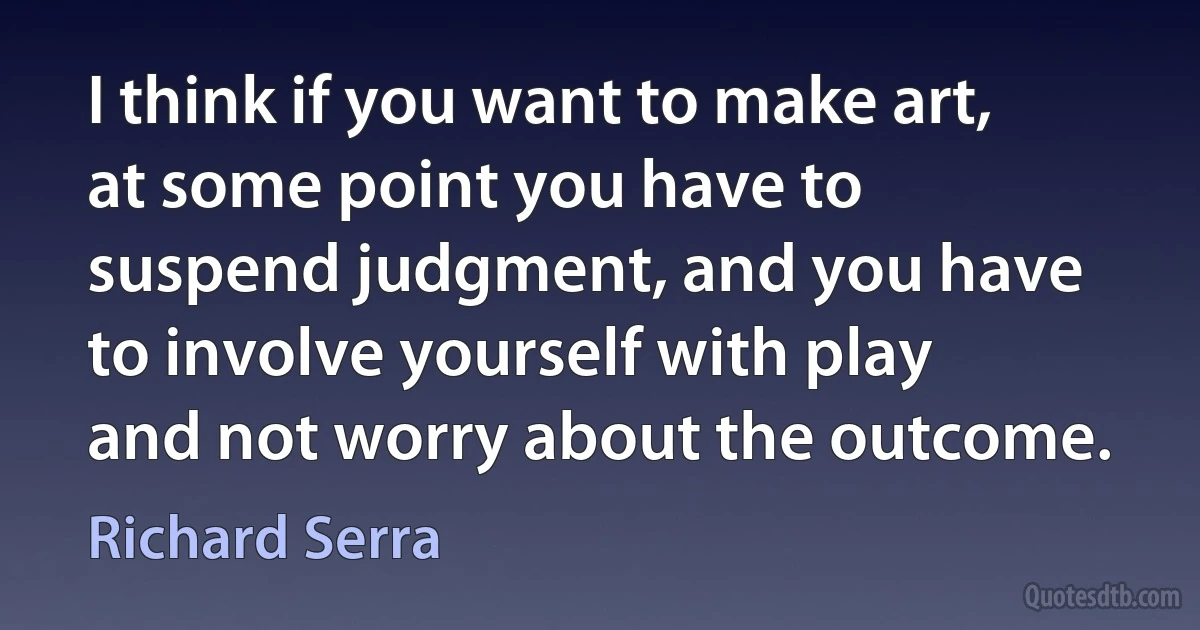 I think if you want to make art, at some point you have to suspend judgment, and you have to involve yourself with play and not worry about the outcome. (Richard Serra)