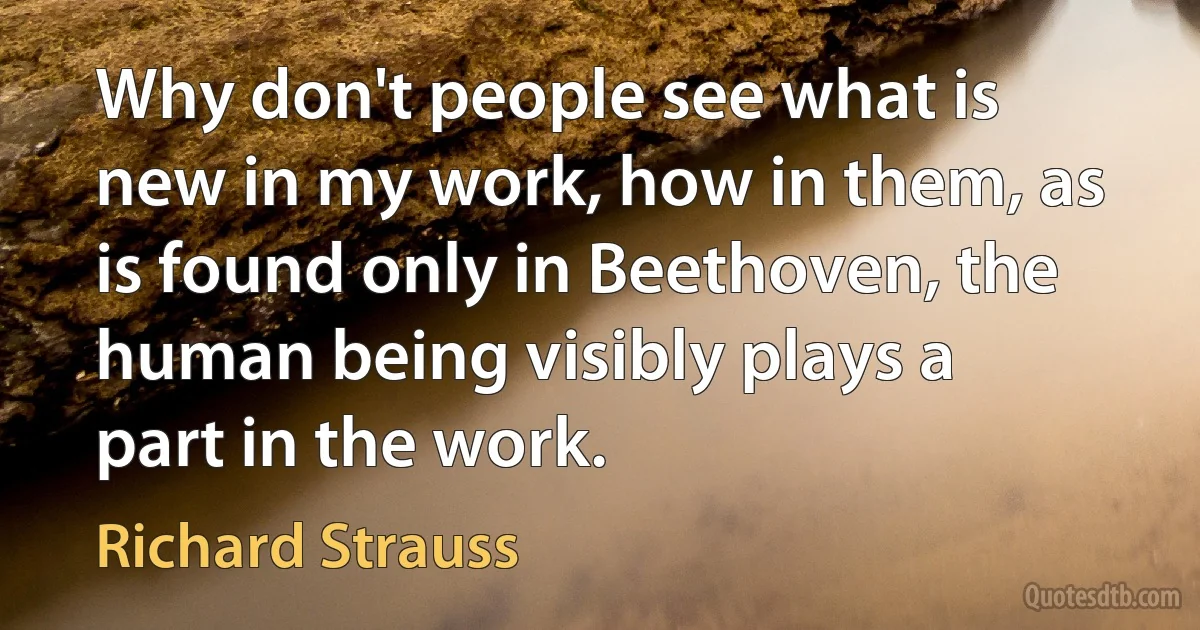 Why don't people see what is new in my work, how in them, as is found only in Beethoven, the human being visibly plays a part in the work. (Richard Strauss)