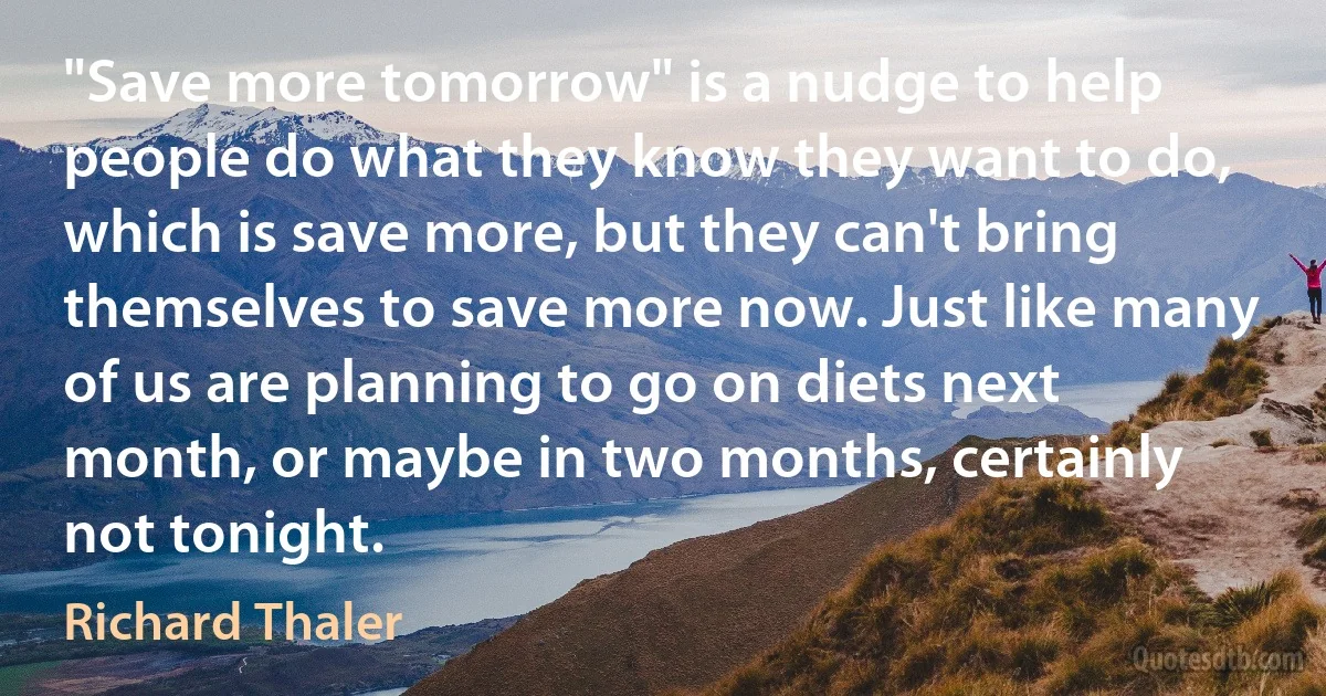 "Save more tomorrow" is a nudge to help people do what they know they want to do, which is save more, but they can't bring themselves to save more now. Just like many of us are planning to go on diets next month, or maybe in two months, certainly not tonight. (Richard Thaler)