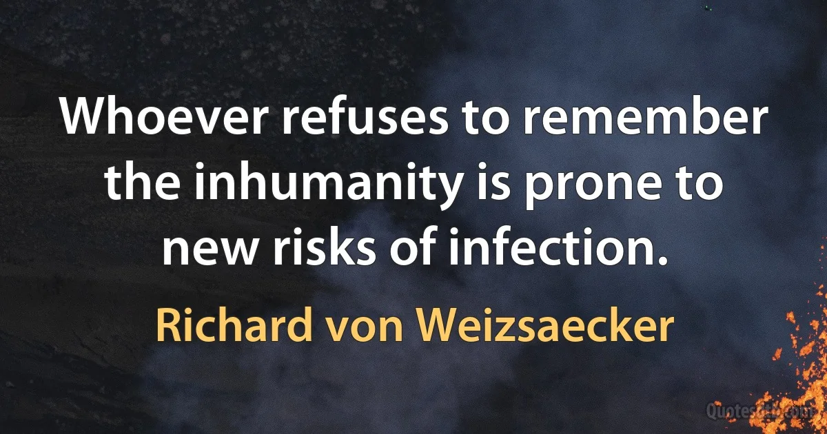 Whoever refuses to remember the inhumanity is prone to new risks of infection. (Richard von Weizsaecker)