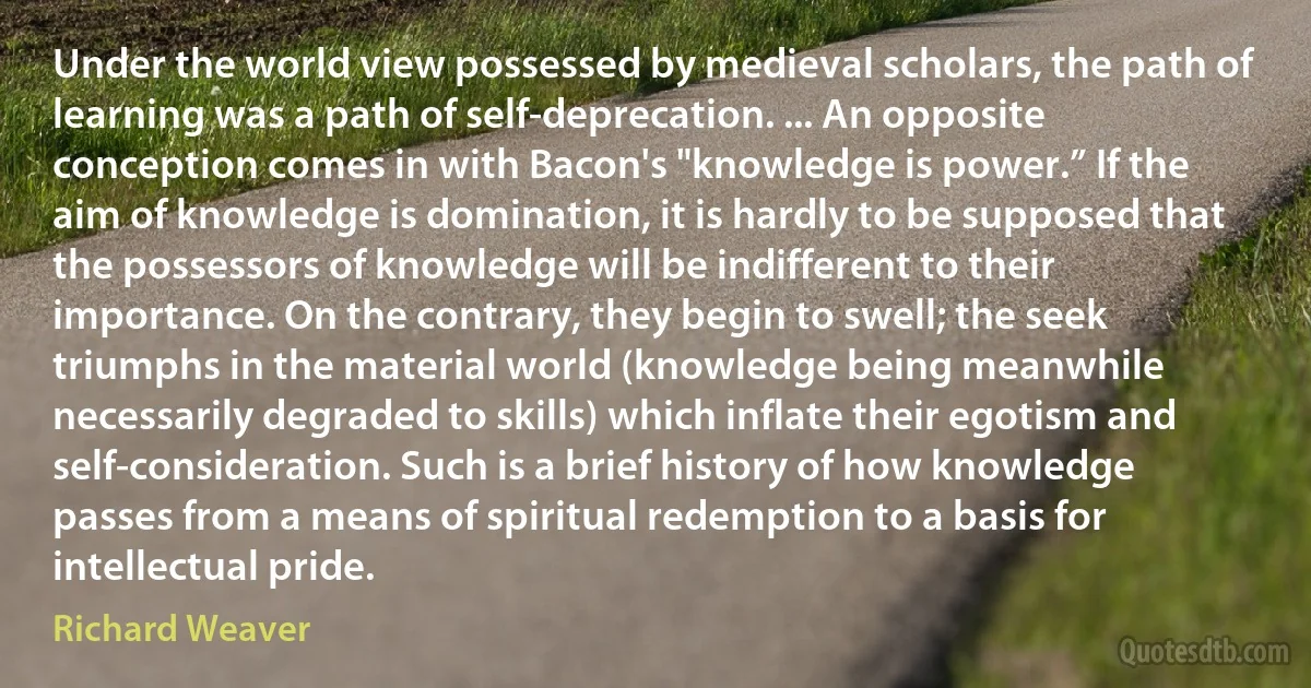 Under the world view possessed by medieval scholars, the path of learning was a path of self-deprecation. ... An opposite conception comes in with Bacon's "knowledge is power.” If the aim of knowledge is domination, it is hardly to be supposed that the possessors of knowledge will be indifferent to their importance. On the contrary, they begin to swell; the seek triumphs in the material world (knowledge being meanwhile necessarily degraded to skills) which inflate their egotism and self-consideration. Such is a brief history of how knowledge passes from a means of spiritual redemption to a basis for intellectual pride. (Richard Weaver)