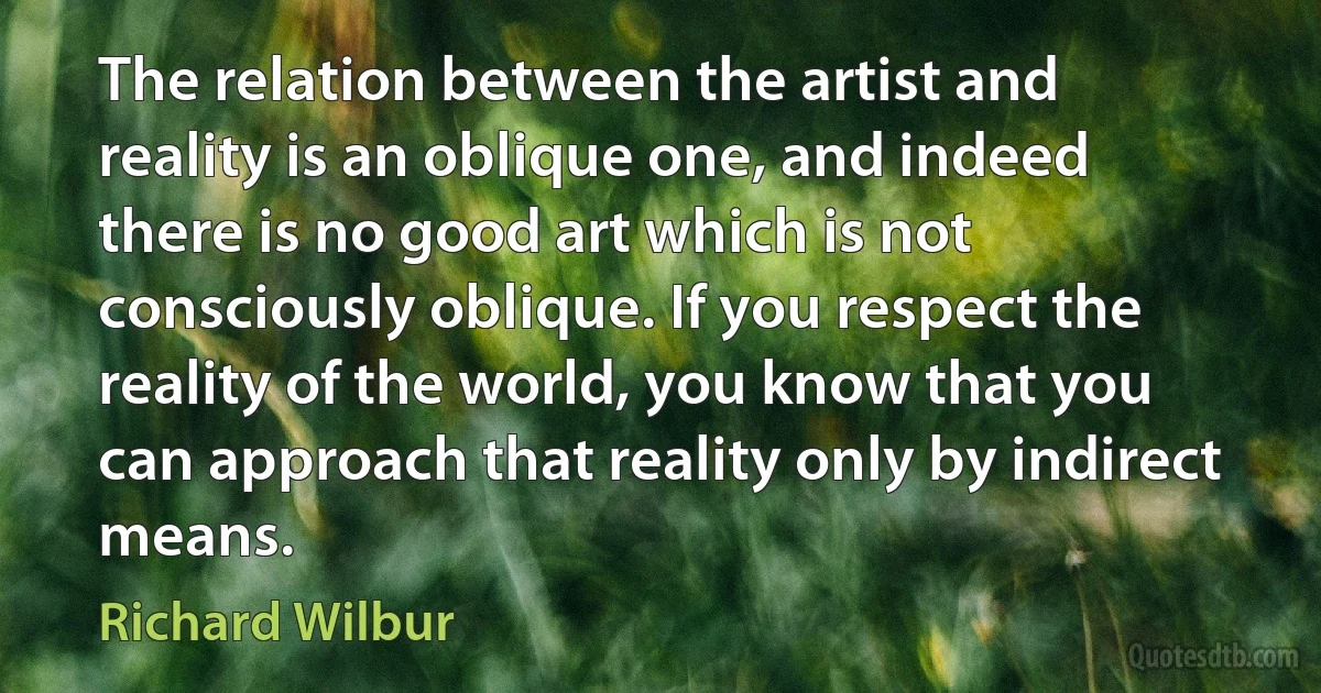 The relation between the artist and reality is an oblique one, and indeed there is no good art which is not consciously oblique. If you respect the reality of the world, you know that you can approach that reality only by indirect means. (Richard Wilbur)