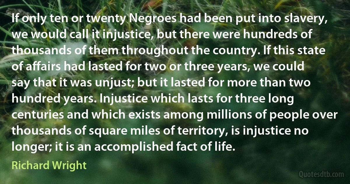 If only ten or twenty Negroes had been put into slavery, we would call it injustice, but there were hundreds of thousands of them throughout the country. If this state of affairs had lasted for two or three years, we could say that it was unjust; but it lasted for more than two hundred years. Injustice which lasts for three long centuries and which exists among millions of people over thousands of square miles of territory, is injustice no longer; it is an accomplished fact of life. (Richard Wright)