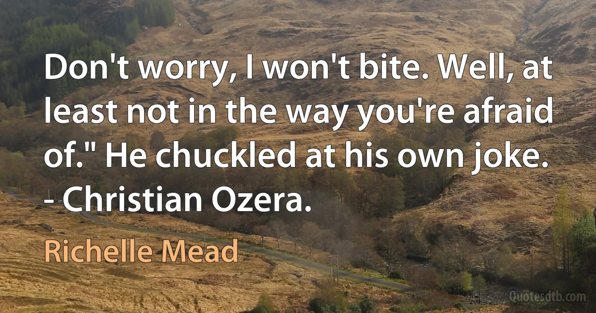 Don't worry, I won't bite. Well, at least not in the way you're afraid of." He chuckled at his own joke.
- Christian Ozera. (Richelle Mead)