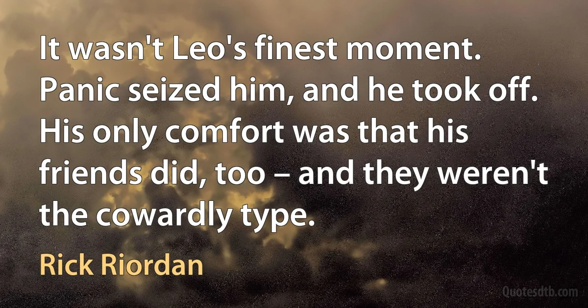 It wasn't Leo's finest moment. Panic seized him, and he took off. His only comfort was that his friends did, too – and they weren't the cowardly type. (Rick Riordan)