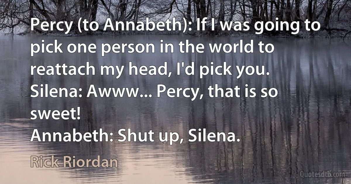 Percy (to Annabeth): If I was going to pick one person in the world to reattach my head, I'd pick you.
Silena: Awww... Percy, that is so sweet!
Annabeth: Shut up, Silena. (Rick Riordan)