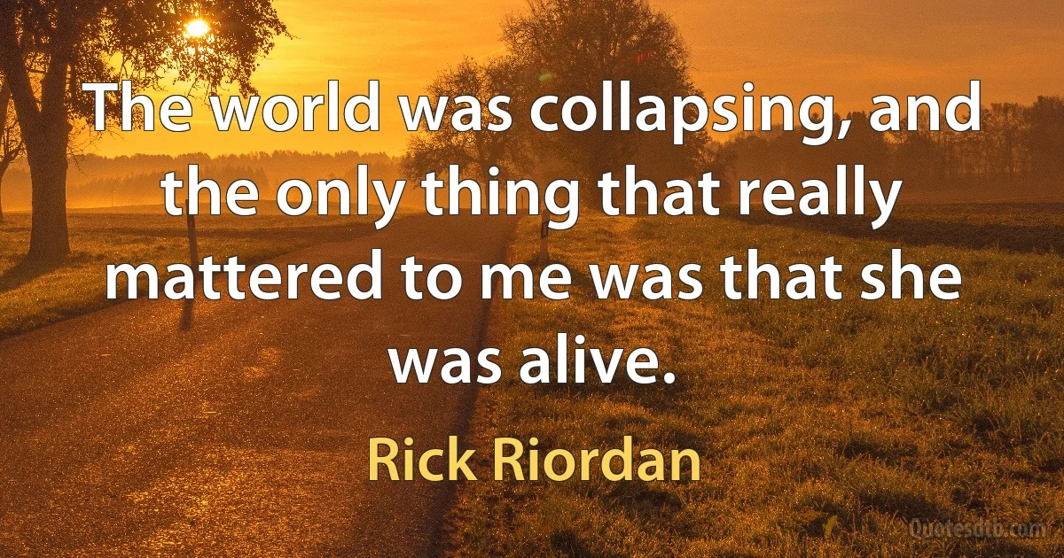 The world was collapsing, and the only thing that really mattered to me was that she was alive. (Rick Riordan)