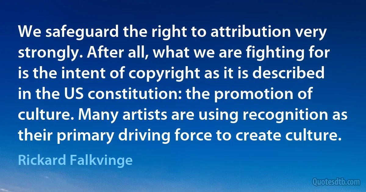 We safeguard the right to attribution very strongly. After all, what we are fighting for is the intent of copyright as it is described in the US constitution: the promotion of culture. Many artists are using recognition as their primary driving force to create culture. (Rickard Falkvinge)