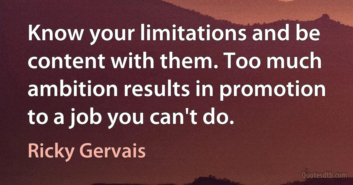 Know your limitations and be content with them. Too much ambition results in promotion to a job you can't do. (Ricky Gervais)