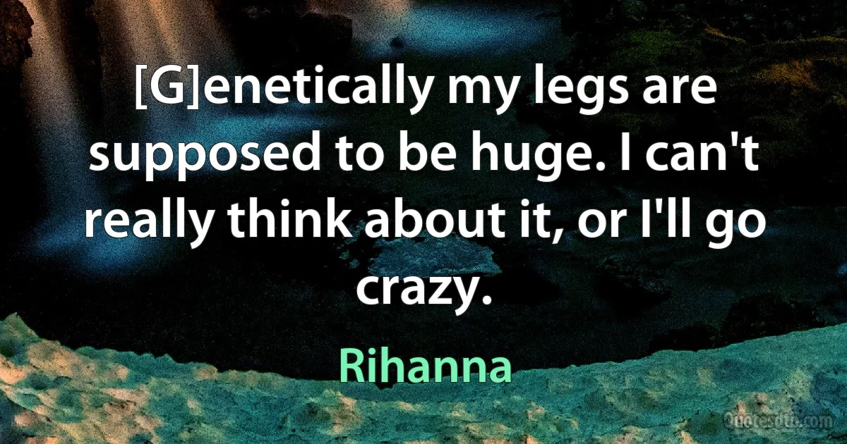 [G]enetically my legs are supposed to be huge. I can't really think about it, or I'll go crazy. (Rihanna)