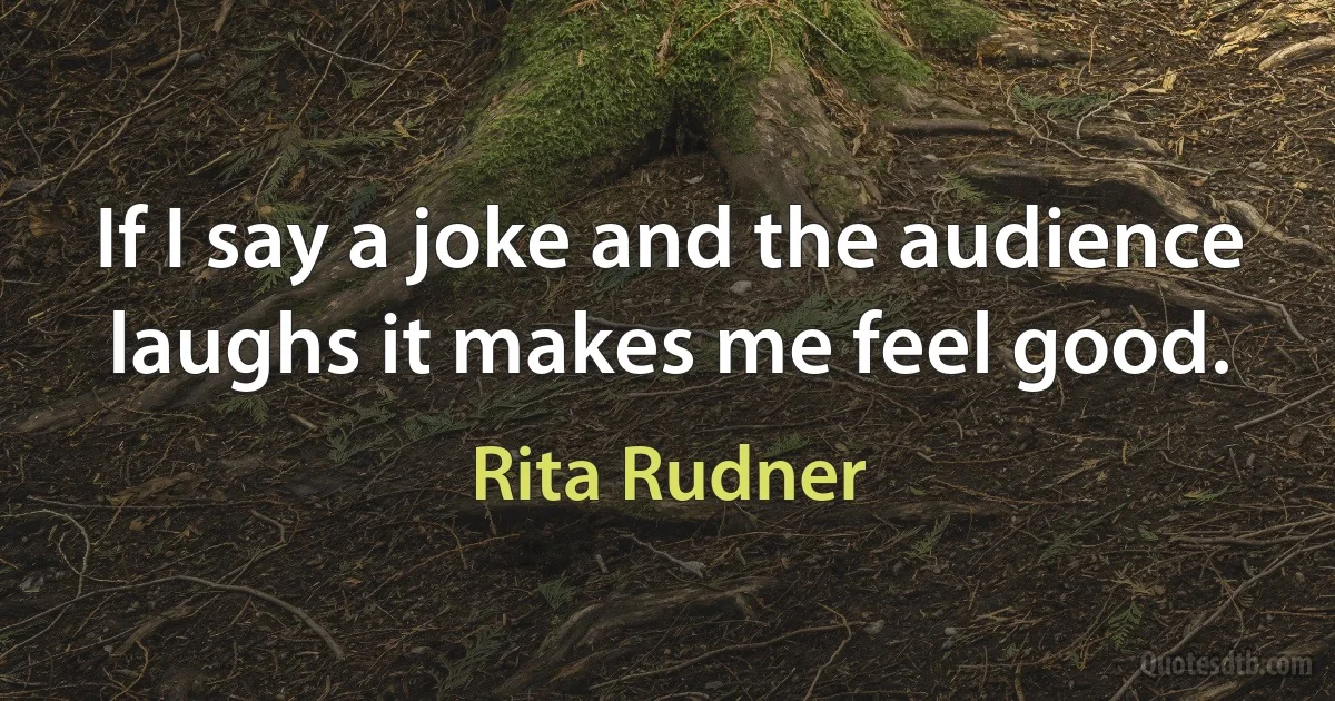 If I say a joke and the audience laughs it makes me feel good. (Rita Rudner)