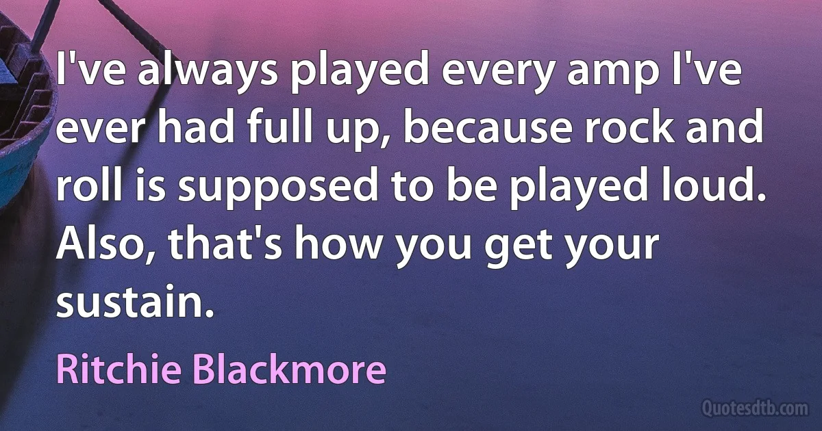 I've always played every amp I've ever had full up, because rock and roll is supposed to be played loud. Also, that's how you get your sustain. (Ritchie Blackmore)