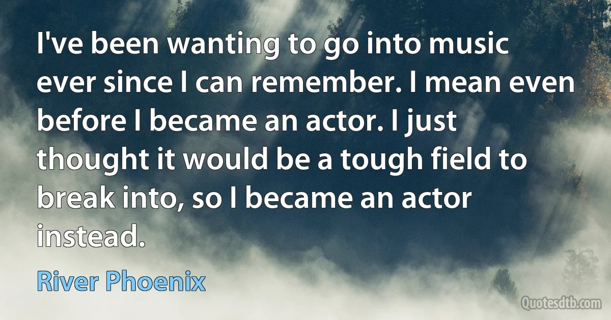 I've been wanting to go into music ever since I can remember. I mean even before I became an actor. I just thought it would be a tough field to break into, so I became an actor instead. (River Phoenix)