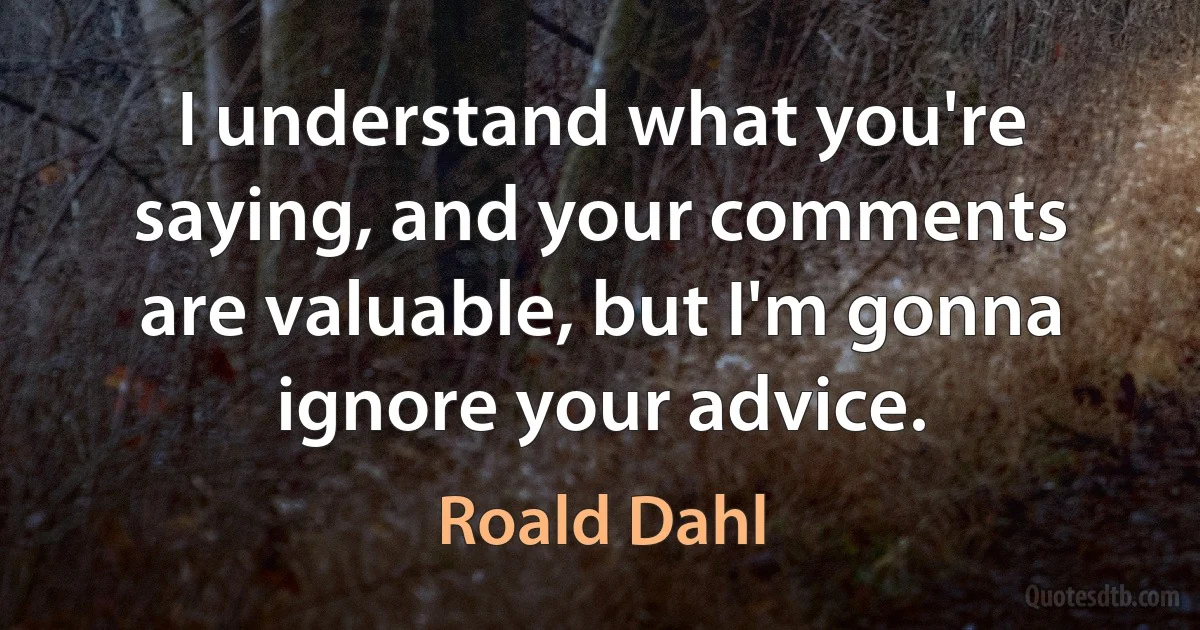 I understand what you're saying, and your comments are valuable, but I'm gonna ignore your advice. (Roald Dahl)