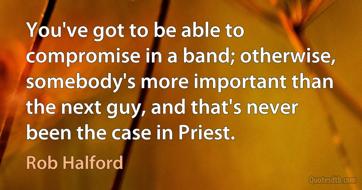 You've got to be able to compromise in a band; otherwise, somebody's more important than the next guy, and that's never been the case in Priest. (Rob Halford)