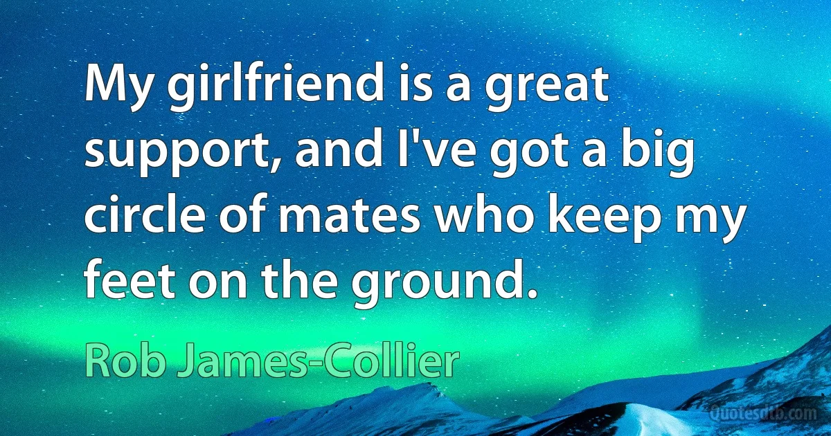 My girlfriend is a great support, and I've got a big circle of mates who keep my feet on the ground. (Rob James-Collier)