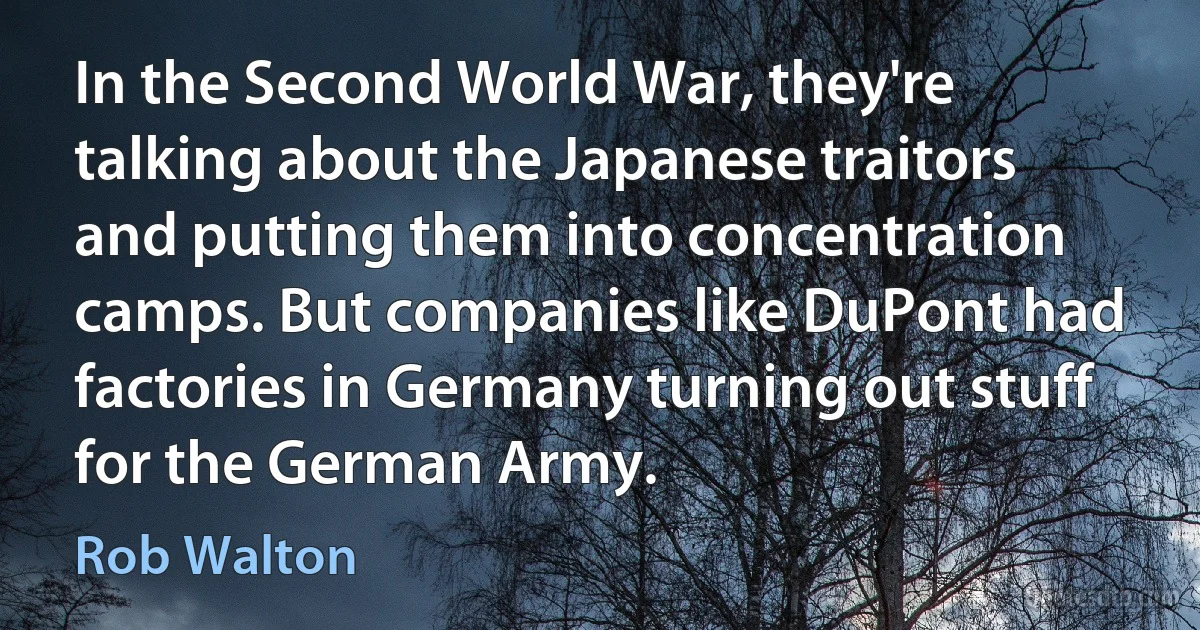 In the Second World War, they're talking about the Japanese traitors and putting them into concentration camps. But companies like DuPont had factories in Germany turning out stuff for the German Army. (Rob Walton)