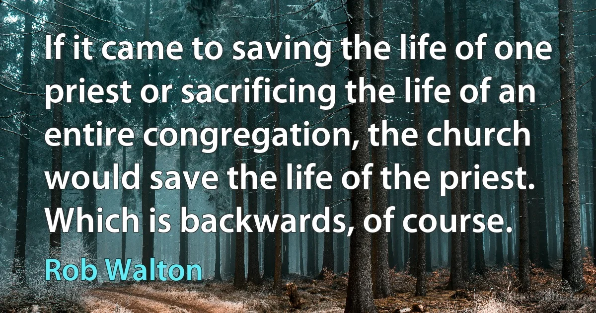 If it came to saving the life of one priest or sacrificing the life of an entire congregation, the church would save the life of the priest. Which is backwards, of course. (Rob Walton)