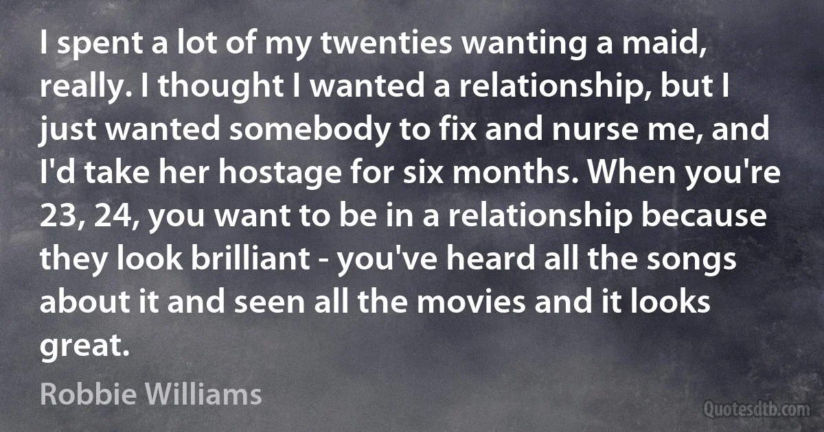 I spent a lot of my twenties wanting a maid, really. I thought I wanted a relationship, but I just wanted somebody to fix and nurse me, and I'd take her hostage for six months. When you're 23, 24, you want to be in a relationship because they look brilliant - you've heard all the songs about it and seen all the movies and it looks great. (Robbie Williams)