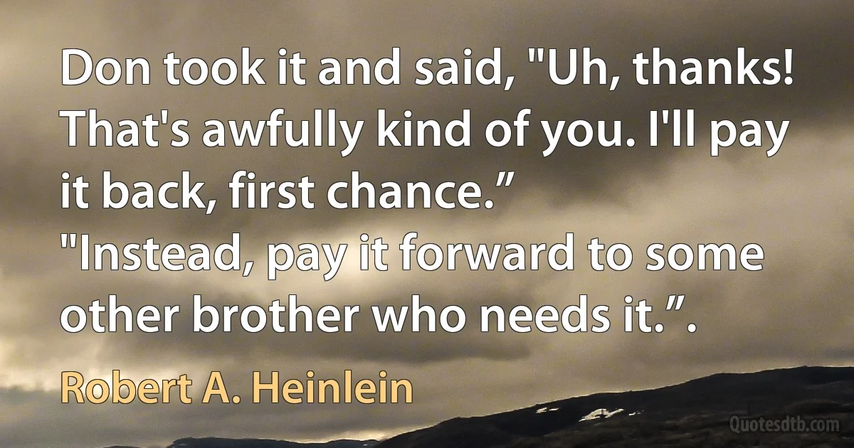 Don took it and said, "Uh, thanks! That's awfully kind of you. I'll pay it back, first chance.”
"Instead, pay it forward to some other brother who needs it.”. (Robert A. Heinlein)