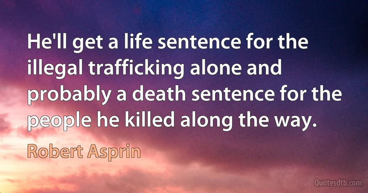 He'll get a life sentence for the illegal trafficking alone and probably a death sentence for the people he killed along the way. (Robert Asprin)