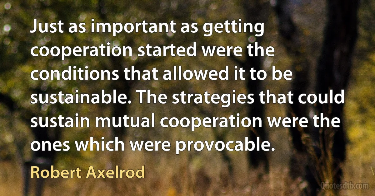 Just as important as getting cooperation started were the conditions that allowed it to be sustainable. The strategies that could sustain mutual cooperation were the ones which were provocable. (Robert Axelrod)