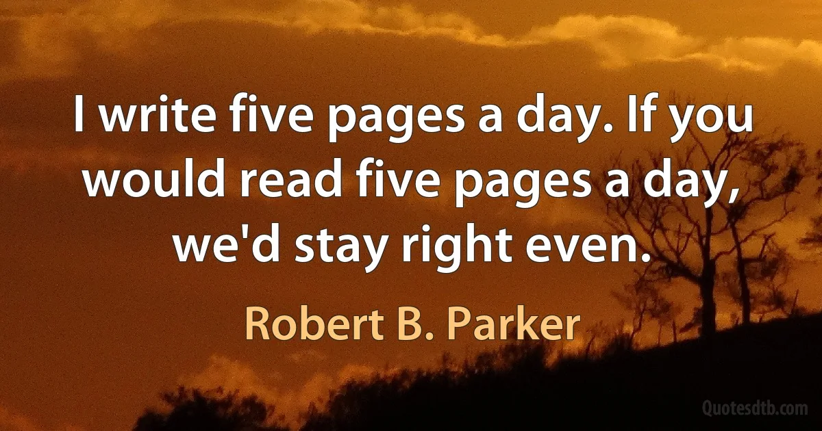 I write five pages a day. If you would read five pages a day, we'd stay right even. (Robert B. Parker)