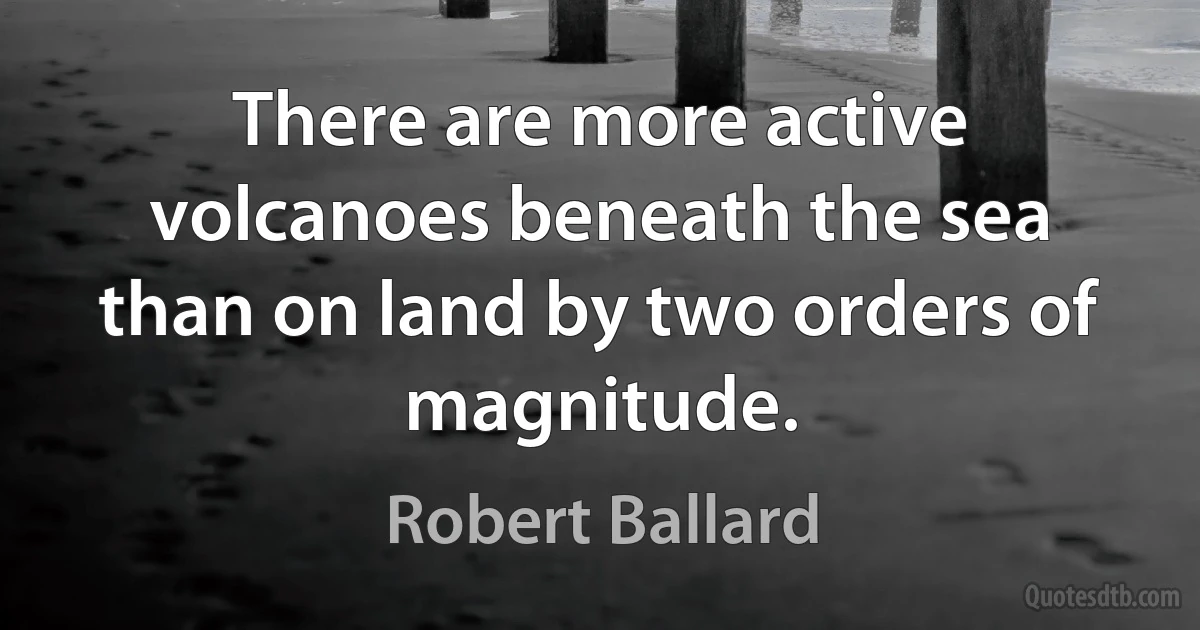 There are more active volcanoes beneath the sea than on land by two orders of magnitude. (Robert Ballard)