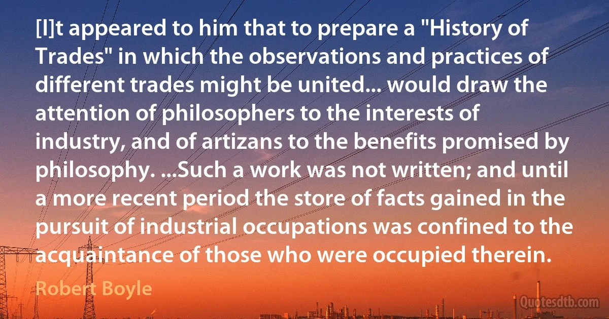 [I]t appeared to him that to prepare a "History of Trades" in which the observations and practices of different trades might be united... would draw the attention of philosophers to the interests of industry, and of artizans to the benefits promised by philosophy. ...Such a work was not written; and until a more recent period the store of facts gained in the pursuit of industrial occupations was confined to the acquaintance of those who were occupied therein. (Robert Boyle)