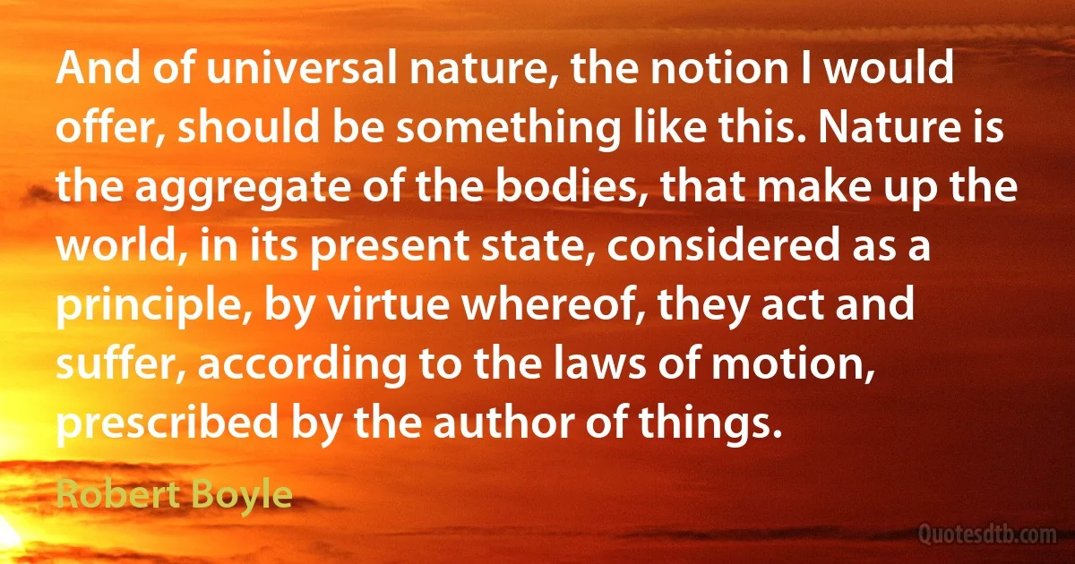 And of universal nature, the notion I would offer, should be something like this. Nature is the aggregate of the bodies, that make up the world, in its present state, considered as a principle, by virtue whereof, they act and suffer, according to the laws of motion, prescribed by the author of things. (Robert Boyle)