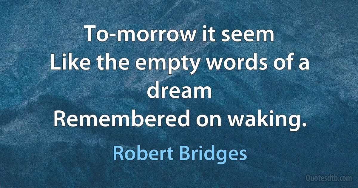 To-morrow it seem
Like the empty words of a dream
Remembered on waking. (Robert Bridges)