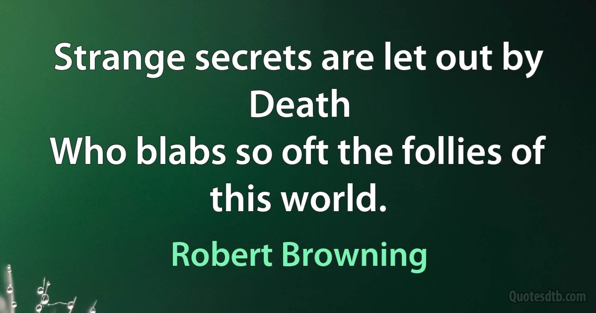 Strange secrets are let out by Death
Who blabs so oft the follies of this world. (Robert Browning)