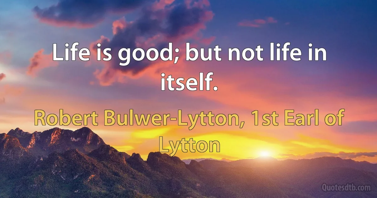 Life is good; but not life in itself. (Robert Bulwer-Lytton, 1st Earl of Lytton)