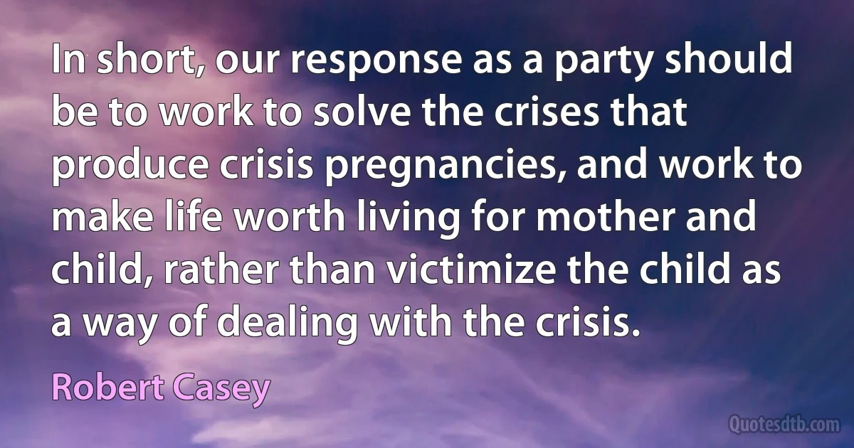 In short, our response as a party should be to work to solve the crises that produce crisis pregnancies, and work to make life worth living for mother and child, rather than victimize the child as a way of dealing with the crisis. (Robert Casey)