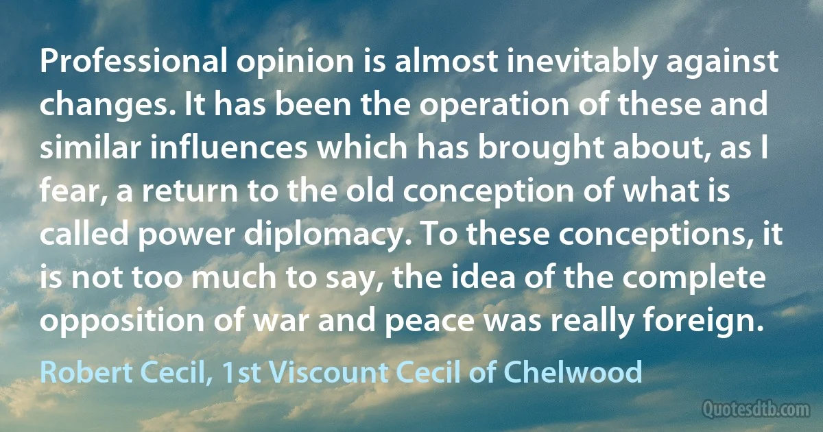 Professional opinion is almost inevitably against changes. It has been the operation of these and similar influences which has brought about, as I fear, a return to the old conception of what is called power diplomacy. To these conceptions, it is not too much to say, the idea of the complete opposition of war and peace was really foreign. (Robert Cecil, 1st Viscount Cecil of Chelwood)