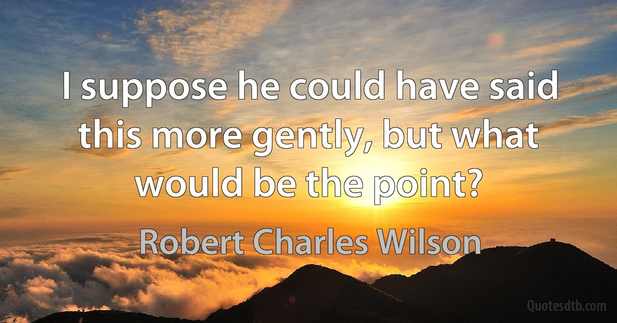 I suppose he could have said this more gently, but what would be the point? (Robert Charles Wilson)