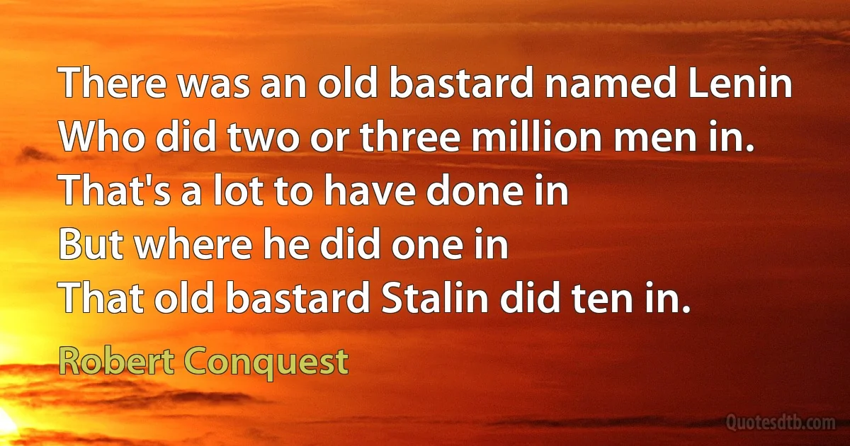 There was an old bastard named Lenin
Who did two or three million men in.
That's a lot to have done in
But where he did one in
That old bastard Stalin did ten in. (Robert Conquest)