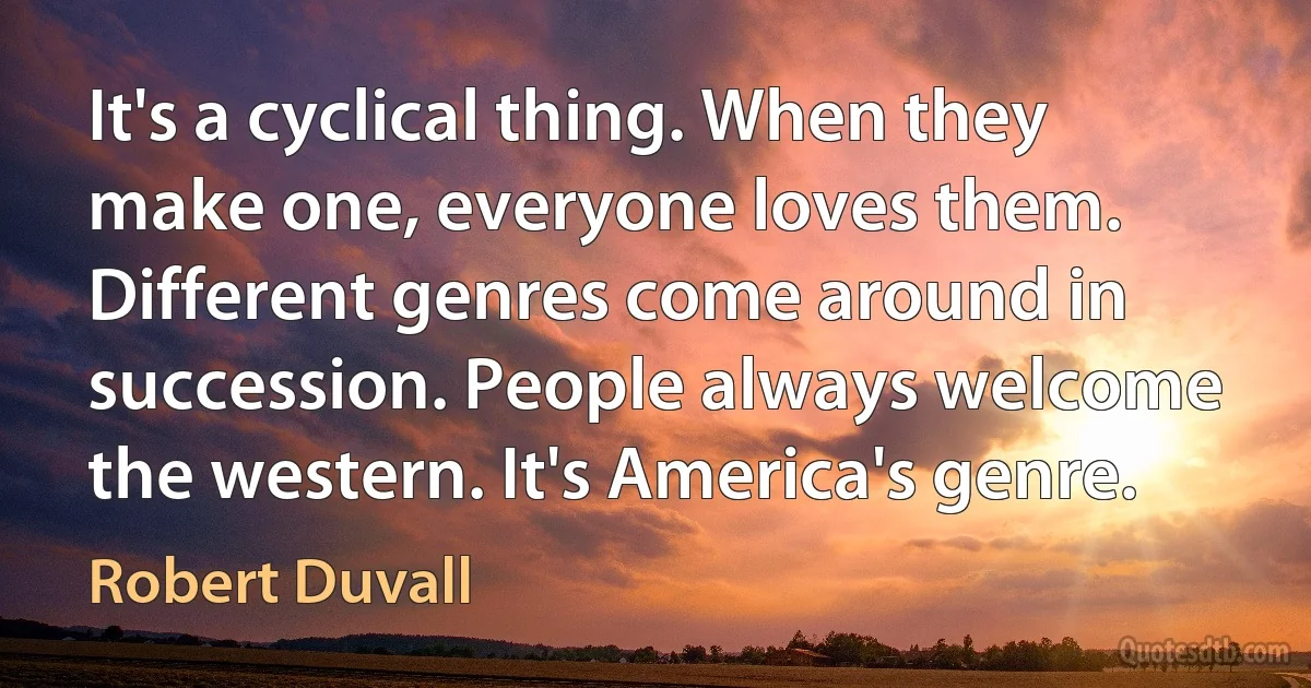 It's a cyclical thing. When they make one, everyone loves them. Different genres come around in succession. People always welcome the western. It's America's genre. (Robert Duvall)