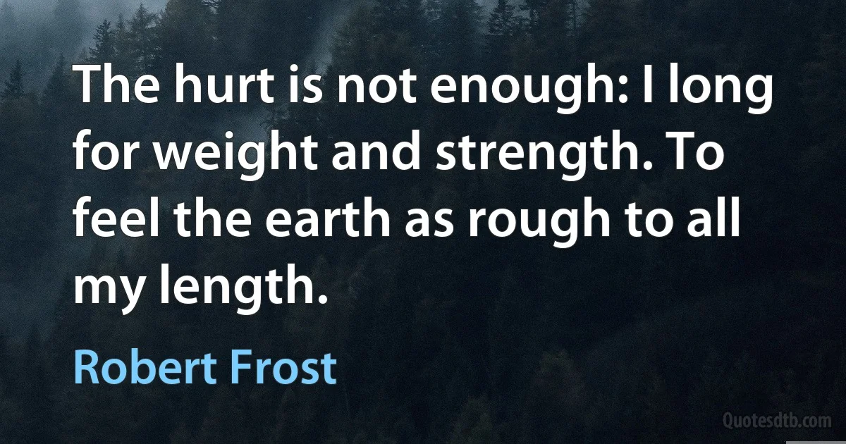 The hurt is not enough: I long for weight and strength. To feel the earth as rough to all my length. (Robert Frost)