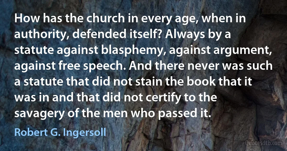 How has the church in every age, when in authority, defended itself? Always by a statute against blasphemy, against argument, against free speech. And there never was such a statute that did not stain the book that it was in and that did not certify to the savagery of the men who passed it. (Robert G. Ingersoll)