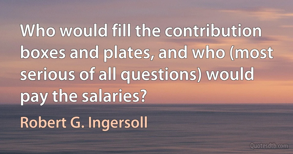 Who would fill the contribution boxes and plates, and who (most serious of all questions) would pay the salaries? (Robert G. Ingersoll)