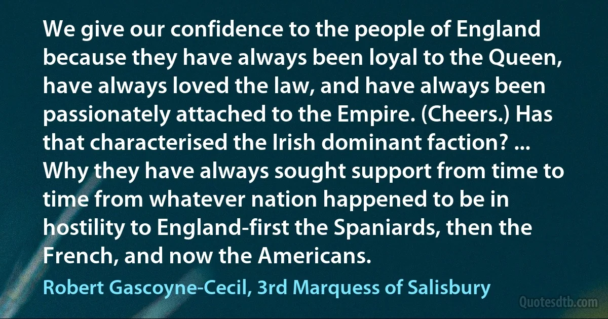 We give our confidence to the people of England because they have always been loyal to the Queen, have always loved the law, and have always been passionately attached to the Empire. (Cheers.) Has that characterised the Irish dominant faction? ... Why they have always sought support from time to time from whatever nation happened to be in hostility to England-first the Spaniards, then the French, and now the Americans. (Robert Gascoyne-Cecil, 3rd Marquess of Salisbury)