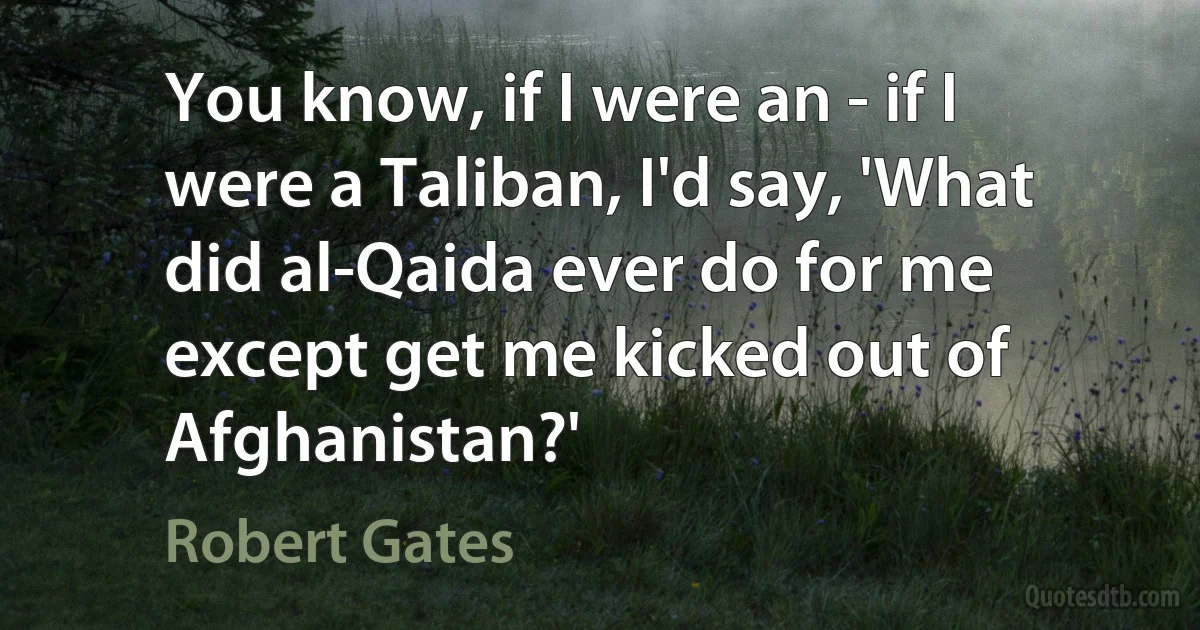 You know, if I were an - if I were a Taliban, I'd say, 'What did al-Qaida ever do for me except get me kicked out of Afghanistan?' (Robert Gates)