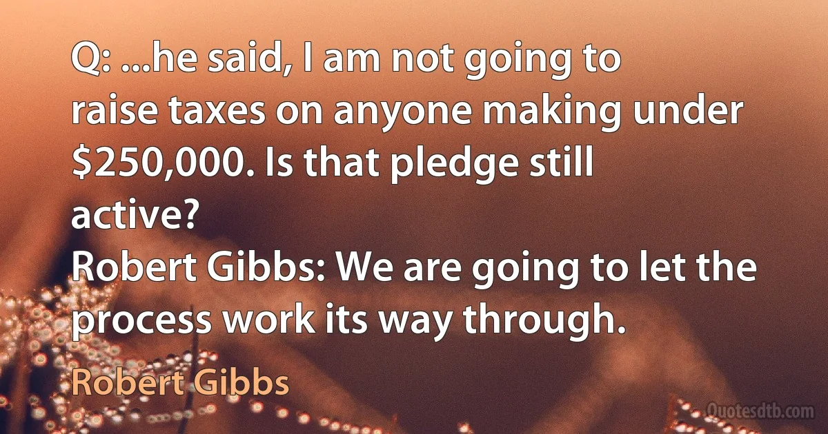 Q: ...he said, I am not going to raise taxes on anyone making under $250,000. Is that pledge still active?
Robert Gibbs: We are going to let the process work its way through. (Robert Gibbs)