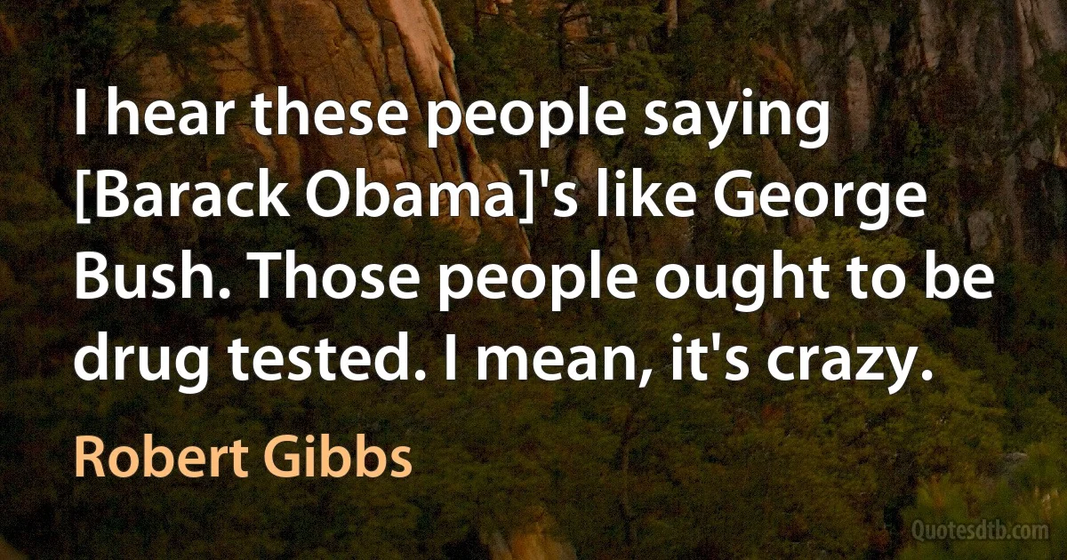 I hear these people saying [Barack Obama]'s like George Bush. Those people ought to be drug tested. I mean, it's crazy. (Robert Gibbs)