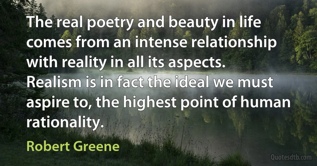 The real poetry and beauty in life comes from an intense relationship with reality in all its aspects. Realism is in fact the ideal we must aspire to, the highest point of human rationality. (Robert Greene)