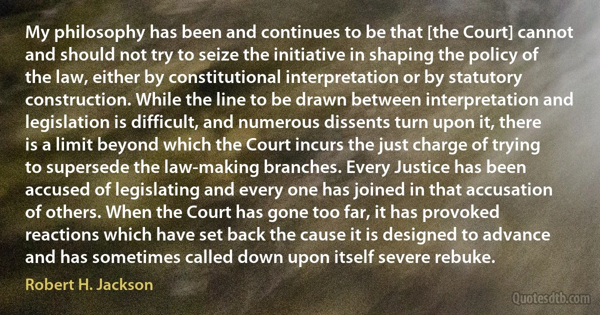 My philosophy has been and continues to be that [the Court] cannot and should not try to seize the initiative in shaping the policy of the law, either by constitutional interpretation or by statutory construction. While the line to be drawn between interpretation and legislation is difficult, and numerous dissents turn upon it, there is a limit beyond which the Court incurs the just charge of trying to supersede the law-making branches. Every Justice has been accused of legislating and every one has joined in that accusation of others. When the Court has gone too far, it has provoked reactions which have set back the cause it is designed to advance and has sometimes called down upon itself severe rebuke. (Robert H. Jackson)