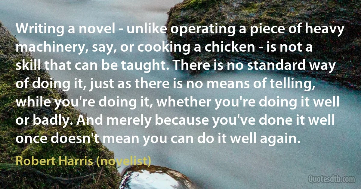 Writing a novel - unlike operating a piece of heavy machinery, say, or cooking a chicken - is not a skill that can be taught. There is no standard way of doing it, just as there is no means of telling, while you're doing it, whether you're doing it well or badly. And merely because you've done it well once doesn't mean you can do it well again. (Robert Harris (novelist))