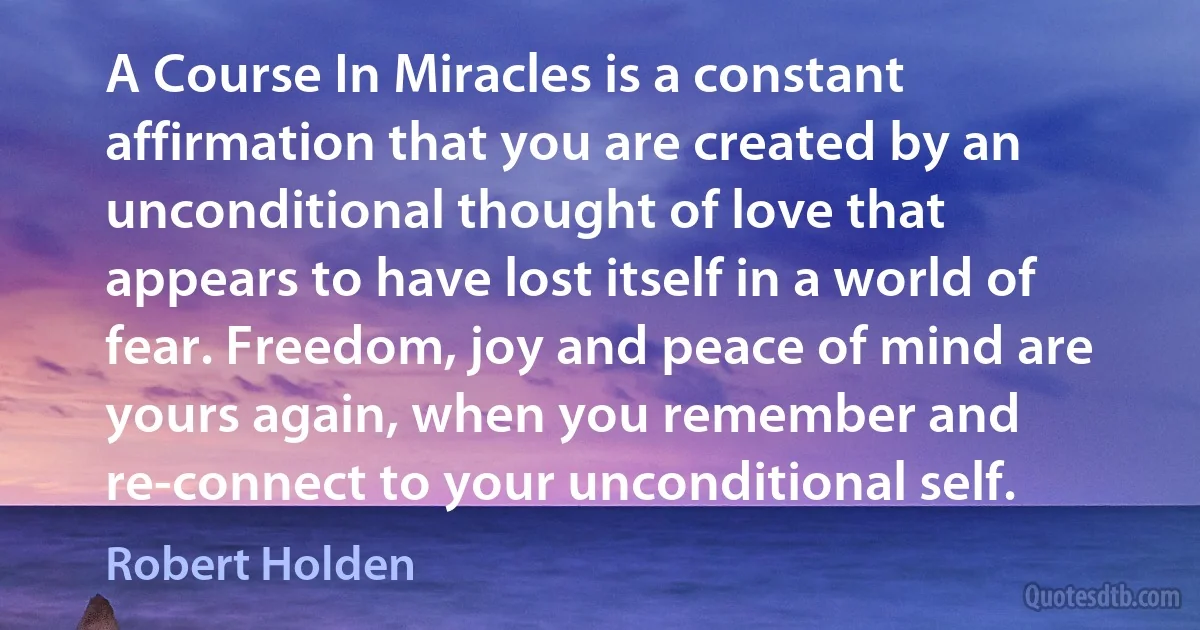 A Course In Miracles is a constant affirmation that you are created by an unconditional thought of love that appears to have lost itself in a world of fear. Freedom, joy and peace of mind are yours again, when you remember and re-connect to your unconditional self. (Robert Holden)